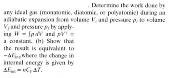 Determine the work done by
any ideal gas (monatomic, diatomic, or polyatomic) during an
adiabatic expansion from volume V, and pressure p; to volume
V, and pressure p, by apply-
ing W = fpdV and pV' =
a constant. (b) Show that
the result is equivalent to
-AEint where the change in
internal energy is given by
AEint=nCVAT.