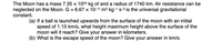 The Moon has a mass 7.35 x 1022 kg of and a radius of 1740 km. Air resistance can be
neglected on the Moon. G = 6.67 x 10-11 m3 kg-1 s-2 is the universal gravitational
constant.
(a) If a ball is launched upwards from the surface of the moon with an initial
speed of 1.15 km/s, what height maximum height above the surface of the
moon will it reach? Give your answer in kilometers.
(b) What is the escape speed of the moon? Give your answer in km/s.
