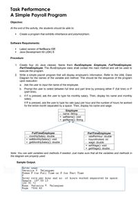 Task Performance
A Simple Payroll Program
Objective:
At the end of the activity, the students should be able to:
Create a program that exhibits inheritance and polymorphism.
Software Requirements:
Latest version of NetBeans IDE
Java Development Kit (JDK) 8
Procedure:
1. Create four (4) Java classes. Name them RunEmployee, Employee, FullTimeEmployee,
PartTimeEmployee. The RunEmployee class shall contain the main method and will be used to
execute the program.
2. Write a simple payroll program that will display employee's information. Refer to the UML Class
Diagram for the names of the variable and method. This should be the sequence of the program
upon execution:
a. Ask the user to input the name of the employee.
а.
b. Prompt the user to select between full time and part time by pressing either F (full time) or P
(part time).
c. If F is pressed, ask the user to type his monthly salary. Then, display his name and monthly
salary.
С.
If P is pressed, ask the user to type his rate (pay) per hour and the number of hours he worked
for the entire month separated by a space. Then, display his name and wage.
Employee
name: String
+ setName(): void
+ getName(): String
FullTimeEmployee
- monthlySalary: double
+ setMonthlySalary(): void
+ getMonthlySalary(): double
PartTimeEmployee
- ratePerHour: double
hoursWorked: int
- wage: double
+ setWage(): void
+ getWage(): double
Note: You can add variables and methods if needed. Just make sure that all the variables and methods in
the diagram are properly used.
Sample Output:
Enter name:
Veronica V. Velasquez
Press F for Full Time or P for Part Time
P
Enter rate per hour and no.
Sample: 107.50 13
108.95 72
Name: Veronica V. Velasquez
Wage: 7844.40
of hours worked separated by space:
