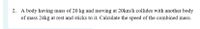 2. A body having mass of 20 kg and moving at 20km/h collides with another body
of mass 24kg at rest and sticks to it. Calculate the speed of the combined mass.
