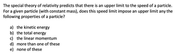 The special theory of relativity predicts that there is an upper limit to the speed of a particle.
For a given particle (with constant mass), does this speed limit impose an upper limit any the
following properties of a particle?
a) the kinetic energy
b) the total energy
c) the linear momentum
d) more than one of these
e) none of these