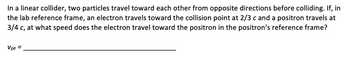 In a linear collider, two particles travel toward each other from opposite directions before colliding. If, in
the lab reference frame, an electron travels toward the collision point at 2/3 c and a positron travels at
3/4 c, at what speed does the electron travel toward the positron in the positron's reference frame?
Vpe =