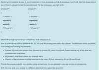 Barrier synchronization is used to synchronize two or more processes so that all processes must finish their first phase before
any of them is allowed to start its second phase. For two processes, we might write:
process P1
process P2
{
{
/* Phase-l */
/* Phase-| */
signal(s1);
signal(s2);
wait(s2);
wait(s1);
/* Phase-Il */
/* Phase-Il */
}
},
Where s1 and s2 are two binary semaphores, both initialized to
Now, suppose there are four processes P1, P2, P3, and P4 all being executed in two phases. The execution of the processes
must satisfy the following requirements:
• Process P3 must finish phase-l first, followed by process P2, which must finish Phase-l before any of the other two
processes start that phase.
• All phase-l's must finish before any phase-ll starts.
• Phase-Il of the processes must be executed in this order: P2 first, followed by P1 or P3, and P4 last.
Provide the pseudo code for your solution using semaphores. You are allowed to use any number of semaphores.
N.B. You may write your answer in a different editor and then upload the document.
