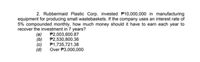 2. Rubbermaid Plastic Corp. invested P10,000,000 in manufacturing
equipment for producing small wastebaskets. If the company uses an interest rate of
5% compounded monthly, how much money should it have to earn each year to
recover the investment in 7 years?
P2,003,600.87
P2,530,800.36
(a)
(b)
(c)
(d)
P1,735,721.38
Over P3,000,000
