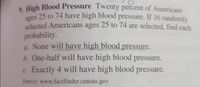 . High Blood Pressure Twenty percent of Americans
ages
nges 25 to 74 have high blood pressure. If 16 randomly
selected Americans ages 25 to 74 are selected, find each
probability.
a. None will have high blood pressure.
b. One-half will have high blood pressure.
c. Exactly 4 will have high blood pressure.
Source: www.factfinder.census.gov
