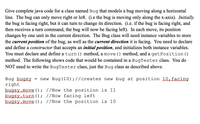 ## Java Bug Class Exercise

### Introduction
In this exercise, you will write a complete Java code for a class named `Bug` that models a bug moving along a horizontal line. The bug can only move right or left along the x-axis.

### Requirements
- **Initial direction**: The bug initially faces right.
- **Direction change**: The bug can turn to change its direction. For instance, if the bug is facing right, and then receives a turn command, the bug will now be facing left.
- **Movement**: Each move changes the bug's position by one unit in the current direction.

### Class Details
The `Bug` class requires instance variables to store:
1. The **current position** of the bug.
2. The **current direction** it is facing.

### Tasks
1. Declare and define a **constructor** that accepts an initial position and initializes both instance variables.
2. Define the following methods:
   - `turn()`: Changes the bug's direction.
   - `move()`: Moves the bug one unit in the current direction.
   - `getPosition()`: Returns the current position of the bug.

### Example
The following code snippet demonstrates the usage of the `Bug` class within a `BugTester` class. You only need to implement the `Bug` class as described.

```java
Bug bugsy = new Bug(10); // Creates new bug at position 10, facing right
bugsy.move();            // Now the position is 11
bugsy.turn();            // Now facing left
bugsy.move();            // Now the position is 10
```

### Explanation
- **Bug instantiation**: A new `Bug` is created at position 10, facing right.
- **Move**: The bug moves right, changing its position to 11.
- **Turn**: The bug turns to face left.
- **Move again**: The bug moves left, changing its position back to 10.

This exercise helps practice basic object-oriented programming by implementing a simple class with specified behaviors and methods.