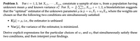 Problem 3. For i = 1,2, let X;,1,.. , Xị,n, consistute a sample of size n; from a population having
unknown mean u and known variance of. For X; = +E, Xij, i = 1,2, a biostatistician suggests
that the "optimal" estimator of the unknown parameter u is u = wiX1+ W2X2, where the weights are
chosen so that the following two conditions are simultaneously satisfied:
• E[f] = 4, i.e., the estimator is unbiased
• Varſi), the variance of the estimator, is minimized.
Derive explicit expressions for the particular choices of wi and wz that simultaneously satisfy these
two conditions, and then interpret your findings.
