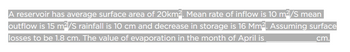 A reservoir has average surface area of 20km². Mean rate of inflow is 10 m²/S mean
outflow is 15 m²/S rainfall is 10 cm and decrease in storage is 16 Mm². Assuming surface
losses to be 1.8 cm. The value of evaporation in the month of April is
cm.