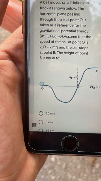 A ball moves on a frictionless
track as shown below. The
horizontal plane passing
through the initial point O is
taken as a reference for the
gravitational potential energy
(At O, PEg =0). Assume that the
speed of the ball at point O is
v_O = 2 m/s and the ball stops
at point B. The height of point
B is equal to:
hg
20 cm
5 cm
45 cm
6 p
B
PEg=0