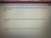 Replace
t Trial
1.
3.
2. Which product would be radioactive if you begin cellular respiration with a tagged Carbon in glucose?
1
Support your answer.
CO2
3. Which product would be radioactive if you begin cellular respiration with a tagged oxygen? Support
your ansver.
H2O
4. Which product would be tagged if you carry out the reaction in anaerobic condition? why
Lactate
目
