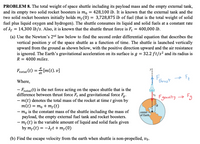 PROBLEM 8. The total weight of space shuttle including its payload mass and the empty external tank,
and its empty two solid rocket boosters is mo = 428,100 lb. It is known that the external tank and the
two solid rocket boosters initially holds m,(0) = 3,728,875 lb of fuel (that is the total weight of solid
fuel plus liquid oxygen and hydrogen). The shuttle consumes its liquid and solid fuels at a constant rate
of A = 14,300 lb/s. Also, it is known that the shuttle thrust force is F, = 400,000 lb.
(a) Use the Newton's 2nd law below to find the second order differential equation that describes the
vertical position y of the space shuttle as a function of time. The shuttle is launched vertically
upward from the ground as shown below, with the positive direction upward and the air resistance
is ignored. The Earth's gravitational acceleration on its surface is g = 32.2 ft/s² and its radius is
R = 4000 miles.
Frotat (t) = [m(t). v]
Fthrust
Where,
- Frotat(t) is the net force acting on the space shuttle that is the
difference between thrust force F, and gravitational force Fg.
- m(t) denotes the total mass of the rocket at time t given by
m(t) = m, + m,(t)
- m, is the constant mass of the shuttle including the mass of
payload, the empty external fuel tank and rocket boosters.
- m; (t) is the variable amount of liquid and solid fuels given
by m; (t) = -1,t + m;(0)
Fgravity → Fg
center
of Earth
(b) Find the escape velocity from the earth when shuttle is non-propelled, vo.
