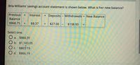 Bria Williams' savings account statement is shown below. What is her new balance?
Previous
Interest
+ Deposits- Withdrawals
= New Balance
Balance
$968.75
$8.37
$27.00
$138.93
%3D
Select one:
a.
$866.91
b. $1,143.05
O c. $865.19
O d. $866.19
