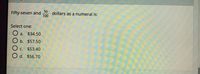 Fifty-seven and dollars as a numeral is:
100
Select one:
O a.
$34.50
b. $57.50
C. $53.40
O d. $56.70
