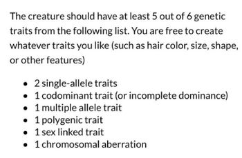 The creature should have at least 5 out of 6 genetic
traits from the following list. You are free to create
whatever traits you like (such as hair color, size, shape,
or other features)
• 2 single-allele traits
• 1 codominant trait (or incomplete dominance)
• 1 multiple allele trait
• 1 polygenic trait
• 1 sex linked trait
• 1 chromosomal aberration