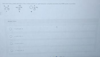 Into how many peaks will each of the circled protons be split? (Assume complete resolution of all NMR peaks is possible)
CI
CH3
H
H₂C OH
H
H
1
Br
H
Multiple Choice
11
1=2; 11= 6; 111=4
1=2, 11=7; 11=4
1=2, 11 = 7, 11=3
1= 3,11 = 7, 111=4
III
-CH3
H
***
Next