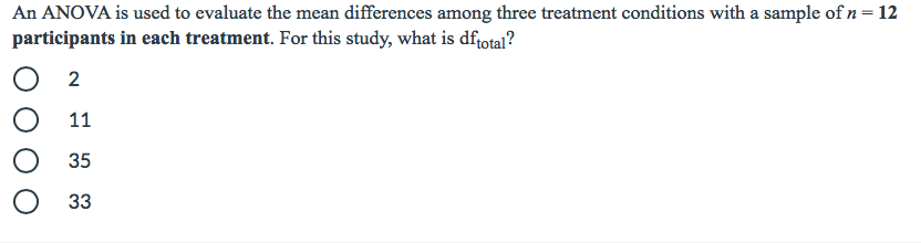 An ANOVA is used to evaluate the mean differences among three treatment conditions with a sample of n = 12
participants in each treatment. For this study, what is dfrotal?
2
11
35
33
