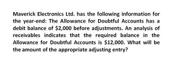 Maverick Electronics Ltd. has the following information for
the year-end: The Allowance for Doubtful Accounts has a
debit balance of $2,000 before adjustments. An analysis of
receivables indicates that the required balance in the
Allowance for Doubtful Accounts is $12,000. What will be
the amount of the appropriate adjusting entry?