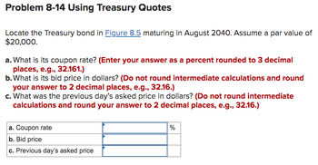 Problem 8-14 Using Treasury Quotes
Locate the Treasury bond in Figure 8.5 maturing in August 2040. Assume a par value of
$20,000.
a. What is its coupon rate? (Enter your answer as a percent rounded to 3 decimal
places, e.g., 32.161.)
b. What is its bid price in dollars? (Do not round intermediate calculations and round
your answer to 2 decimal places, e.g., 32.16.)
c. What was the previous day's asked price in dollars? (Do not round intermediate
calculations and round your answer to 2 decimal places, e.g., 32.16.)
a. Coupon rate
b. Bid price
c. Previous day's asked price
%