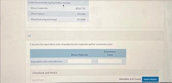 Costs incurred during November include:
Direct materials
Direct labour
Manufacturing overhead
(a)
Calculate the equivalent units of production for materials and for conversion costs.
Equivalent units of production
eTextbook and Media
$550,755
195,000
357,898
Save for Later
Direct Materials
Conversion
Costs
Attempts: 0 of 3 used Submit Answer