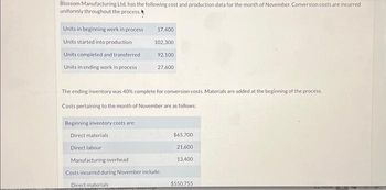 Blossom Manufacturing Ltd. has the following cost and production data for the month of November. Conversion costs are incurred
uniformly throughout the process.
Units in beginning work in process
Units started into production
Units completed and transferred
Units in ending work in process
17,400
102,300
92,100
27,600
The ending inventory was 40% complete for conversion costs. Materials are added at the beginning of the process.
Costs pertaining to the month of November are as follows:
Beginning inventory costs are:
Direct materials
Direct labour
Manufacturing overhead
Costs incurred during November include:
Direct materials
$65,700
21,600
13,400
$550,755