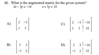 12. What is the augmented matrix for the given system?
2x - 3y = -16
x+ 5y = 18
-3
2 -3 1-16
A)
C)
1
5
1
5
18
B)
3
D)
5
3|
-16
-1
2
-1
I 18
