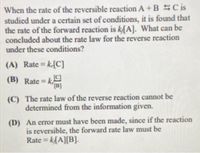 When the rate of the reversible reaction A + BSC is
studied under a certain set of conditions, it is found that
the rate of the forward reaction is kA]. What can be
concluded about the rate law for the reverse reaction
under these conditions?
(A) Rate = k-[C]
%3D
(B) Rate = k
[B]
(C) The rate law of the reverse reaction cannot be
determined from the information given.
(D) An crror must have been made, since if the reaction
is reversible, the forward rate law must be
Rate = k{A][B].
%3D
