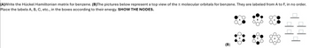 (A)Write the Hückel Hamiltonian matrix for benzene. (B)The pictures below represent a top view of the molecular orbitals for benzene. They are labeled from A to F, in no order.
Place the labels A, B, C, etc., in the boxes according to their energy. SHOW THE NODES.
(B)
