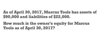 As of April 30, 2017, Marcus Tools has assets of
$90,000 and liabilities of $22,000.
How much is the owner's equity for Marcus
Tools as of April 30, 2017?