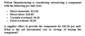 Wilson Manufacturing is considering outsourcing a component
with the following per unit costs:
⚫ Direct materials: $12.50
⚫ Direct labor: $16.80
⚫ Variable overhead: $4.20
⚫ Fixed overhead: $9.30
A supplier offers to provide the component for $42.50 per unit.
What is the net incremental cost or savings of buying the
component?