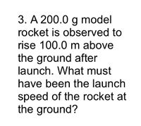 3. A 200.0 g model
rocket is observed to
rise 100.0 m above
the ground after
launch. What must
have been the launch
speed of the rocket at
the ground?
