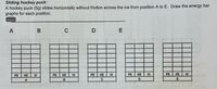 Sliding hockey puck:
A hockey puck (5g) slides horizontally without friction across the ice from position A to E. Draw the energy bar
graphs for each position.
A
В
PE
KE
PE
KE
PE
KE
PE
KE
PE
KE
A
B

