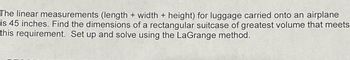 The linear measurements (length + width + height) for luggage carried onto an airplane
is 45 inches. Find the dimensions of a rectangular suitcase of greatest volume that meets
this requirement. Set up and solve using the LaGrange method.