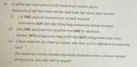 (a). Graphite and diamond are both made from carbon atoms.
Kedua-dua grafit dan intan adalah diperbuat dari atom-atom karbon.
(). List TWO physical characteristic of each material.
Senaraikan DUA sifat-sifat fizikal bagi kedua-dua bahan tersebut
(ii) Give ONE application for graphite and ONE for diamond
Berikan SATU penggunaan bagi grafit dan SATU penggunaan bagi intan
(ii). If both materials are made of carbon, why does such a difference in properties
exist?
Jika kedua-dua bahan tersebut diperbuat daripada karbon. jelaskan kenapa
perbezaan ke atas sifat-sifat ini wujud?
