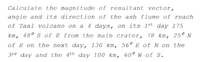 Calculate the magnitude of resultant vector,
angle and its direction of the ash flume of reach
of Taal volcano on a 4 days, on its 1st day 175
km, 48° s of E from the main crater, 78 km, 25º N
of E on the next day, 130 km, 56° E of N on the
3rd day and the 4th day 100 km, 60º w of s.
