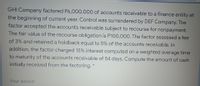 GHI Company factored P6,000,000 of accounts receivable to a finance entity at
the beginning of current year. Control was surrendered by DEF Company. The
factor accepted the accounts receivable subject to recourse for nonpayment.
The fair value of the recourse obligation is P100,000. The factor assessed a fee
of 3% and retained a holdback equal to 5% of the accounts receivable. In
addition, the factor charged 15% interest computed on a weighted average time
to maturity of the accounts receivable of 54 days. Compute the amount of cash
initially received from the factoring. *
Your answer
