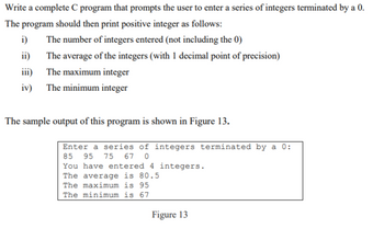 Write a complete C program that prompts the user to enter a series of integers terminated by a 0.
The program should then print positive integer as follows:
The number of integers entered (not including the 0)
The average of the integers (with 1 decimal point of precision)
iii)
The maximum integer
iv) The minimum integer
i)
ii)
The sample output of this program is shown in Figure 13.
Enter a series of integers terminated by a 0:
85 95 75 67 0
You have entered 4 integers.
The average is 80.5
The maximum is 95
The minimum is 67
Figure 13