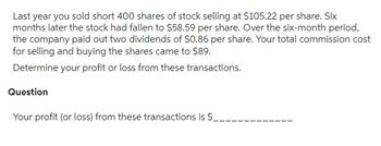 Last year you sold short 400 shares of stock selling at $105.22 per share. Six
months later the stock had fallen to $58.59 per share. Over the six-month period,
the company paid out two dividends of $0.86 per share. Your total commission cost
for selling and buying the shares came to $89.
Determine your profit or loss from these transactions.
Question
Your profit (or loss) from these transactions is $__