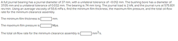 A full journal bearing has a journal diameter of 37 mm, with a unilateral tolerance of -0.012 mm. The bushing bore has a diameter of
37.05 mm and a unilateral tolerance of 0.032 mm. The bearing is 74 mm long. The journal load is 2 kN, and the journal runs at 575.831
rev/min. Using an average viscosity of 55.6 mPa-s, find the minimum film thickness, the maximum film pressure, and the total oil-flow
rate for the minimum clearance assembly.
The minimum film thickness is
The maximum film pressure is
mm.
Mpa.
The total oil-flow rate for the minimum clearance assembly is
1mm³/s.