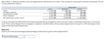 Bed & Bath, a retailing company, has two departments-Hardware and Linens. The company's most recent monthly contribution format
income statement follows:
Sales
Variable expenses
Contribution margin
Fixed expenses
Net operating income (loss)
Total
$ 4,070,000
1,273,000
2,797,000
2,220,000
$ 577,000
Financial (disadvantage) I
Department
Hardware
$ 3,060,000
870,000
2,190,000
1,370,000
$ 820,000
Required:
What is the financial advantage (disadvantage) of discontinuing the Linens Department?
A study indicates that $372,000 of the fixed expenses being charged to Linens are sunk costs or allocated costs that will continue
even if the Linens Department is dropped. In addition, the elimination of the Linens Department will result in a 18% decrease in the
sales of the Hardware Department.
Linens
$ 1,010,000
403,000
607,000
850,000
$ (243,000)