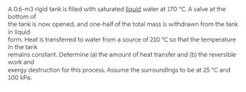 A 0.6-m3 rigid tank is filled with saturated liquid water at 170 °C. A valve at the
bottom of
the tank is now opened, and one-half of the total mass is withdrawn from the tank
in liquid
form. Heat is transferred to water from a source of 210 °C so that the temperature
in the tank
remains constant. Determine (a) the amount of heat transfer and (b) the reversible
work and
exergy destruction for this process. Assume the surroundings to be at 25 °C and
100 kPa.