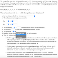 **Educational Website Text: Statistical Analysis of Exam Scores**

**Context:**
The purpose of this study is to assess whether providing colored pens to students on the first day of class influences their final exam scores in a statistics course. The course's average final score is known to be 74%, and a professor aims to determine if the average score increases with the provision of colored pens. Here are the scores for 16 students who received colored pens:

**Scores:**
85, 71, 89, 88, 62, 71, 94, 82, 67, 70, 98, 88, 80, 88, 92, 65

**Statistical Analysis:**

**Objective:**
To evaluate at a significance level (\(\alpha = 0.10\)), whether the average final score for students who received colored pens is significantly higher than 74.

**Steps:**

- **a. Level of Significance:**
  For this study, select the correct level of significance.

- **b. Hypotheses:**
  - \(H_0\): (Null Hypothesis) The mean score is equal to 74.
  - \(H_1\): (Alternative Hypothesis) The mean score is greater than 74.

- **c. Test Statistic:**
  Calculate and enter the test statistic to three decimal places.

- **d. P-value:**
  Determine and provide the p-value to four decimal places.

- **e. P-value vs. \(\alpha\):**
  Compare the p-value with \(\alpha = 0.10\).

- **f. Decision on Null Hypothesis:**
  Based on the above, decide to accept or reject the null hypothesis.

- **g. Conclusion:**
  Use the findings to conclude:
  - Option 1: The data suggest that the population mean final exam score for students who use colored pens is not significantly higher than 74.
  - Option 2: The data suggest the population mean is not significantly higher than 74; hence, no evidence supports a higher mean.
  - Option 3: The data suggest the population mean is significantly higher than 74, supporting the effectiveness of colored pens.

This analysis helps evaluate the potential impact of colored pens on student performance, based on statistical evidence.