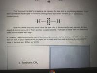 Then "connect the dots" by drawing a line between the lone dots on neighboring elements. Each
dash symbolizes that the pair of electrons is being shared by the two elements (1.e. t symbolizes a
covalent bond).
H-Ö-
Note that Levwis Structures must follow the octet rule: if done correctly, each element will have
exactly 8 electrons around it. There are two exceptions to this: Hydrogen is stable with only 2 electrons
while boron is stable with only 6.
6. Draw the Lewis Structures for each of the following molecules by first clicking on the blue boxes and
then on "edit". If you'd rather do this on paper, do so neatly and then paste a picture of your answer in
place of the blue box. Either way works.
a. Methane, CH,

