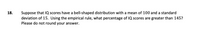 **Question 18:**

Suppose that IQ scores have a bell-shaped distribution with a mean of 100 and a standard deviation of 15. Using the empirical rule, what percentage of IQ scores are greater than 145? Please do not round your answer.