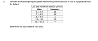 Consider the following frequency table representing the distribution of cost of a paperback book
(in dollars).
7.
Cost of a Paperback Book (in Dollars)
Frequency
Class
6.1-7.0
11
7.1-8.0
14
8.1-9.0
3
9.1- 10.0
10
10.1-11.0
4
Determine the class width of each class.
