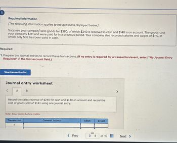 Required information
[The following information applies to the questions displayed below.]
Suppose your company sells goods for $380, of which $240 is received in cash and $140 is on account. The goods cost
your company $141 and were paid for in a previous period. Your company also recorded salaries and wages of $110, of
which only $38 has been paid in cash.
Required:
1. Prepare the journal entries to record these transactions. (If no entry is required for a transaction/event, select "No Journal Entry
Required" in the first account field.)
View transaction list
Journal entry worksheet
>
A
B
Record the sales revenue of $240 for cash and $140 on account and record the
cost of goods sold of $141 using one journal entry.
Note: Enter debits before credits.
Transaction
1
General Journal
Debit
Credit
S
< Prev
3 4
of 10
Next >