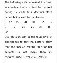 The following data represent the time,
in minutes, that a patient has to wait
during 12 visits to a doctor's office
before being seen by the doctor:
17
15
20
20
32
2
8
12
26
25
25
35
24
Use the sign test at the 0.05 level of
significance to test the doctor's claim
that the median waiting time for her
patients
is
not
more
than
20
minutes. [use P- value = 0.9453]
