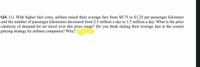 Q4. (1). With higher fuel costs, airlines raised their average fare from $0.75 to $1.25 per passenger kilometer
and the number of passenger kilometers decreased from 2.5 million a day to 1.5 million a day. What is the price
elasticity of demand for air travel over this price range? Do you think raising their average fare is the correct
pricing strategy by airlines companies? Why?
