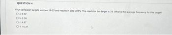 QUESTION 4
Your campaign targets women 18-25 and results in 380 GRPs. The reach for this target is 78. What is the average frequency for this target?
O a.6.52
Ob. 2.38
O c.4.87
O d. 10.31