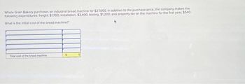 Whole Grain Bakery purchases an industrial bread machine for $27,000. In addition to the purchase price, the company makes the
following expenditures: freight, $1,700; installation, $3,400; testing, $1,200; and property tax on the machine for the first year, $540
What is the initial cost of the bread machine?
Total cost of the bread machine
$
0