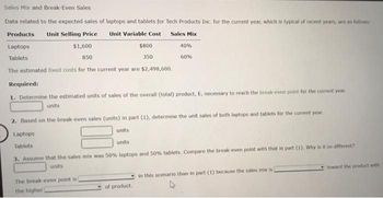 Sales Mix and Break-Even Sales
Data related to the expected sales of laptops and tablets for Tech Products Inc. for the current year, which is typical of recent years, are as follows:
Products Unit Selling Price
Unit Variable Cost
Sales Mix
Laptops
$1,600
Tablets
850
The estimated fixed costs for the current year are $2,498,600.
Laptops
Tablets
$800
Required:
1. Determine the estimated units of sales of the overall (total) product, E, necessary to reach the break-even point for the current year.
units
2. Based on the break-even sales (units) in part (1), determine the unit sales of both laptops and tablets for the current year.
units
units
The break-even point is i
the higher i
350
40%
60%
of product.
3. Assume that the sales mix was 50% laptops and 50% tablets. Compare the break-even point with that in part (1). Why is it so different?
units
in this scenario than in part (1) because the sales mix is
toward the product with